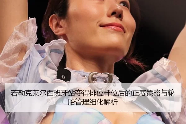 若勒克莱尔西班牙站夺得排位杆位后的正赛策略与轮胎管理细化解析