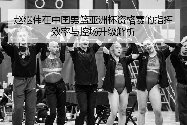 赵继伟在中国男篮亚洲杯资格赛的指挥效率与控场升级解析