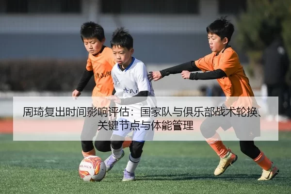 周琦复出时间影响评估：国家队与俱乐部战术轮换、关键节点与体能管理