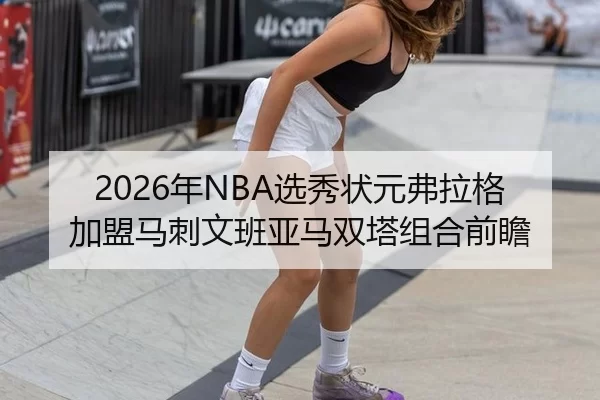 2026年NBA选秀状元弗拉格加盟马刺文班亚马双塔组合前瞻
