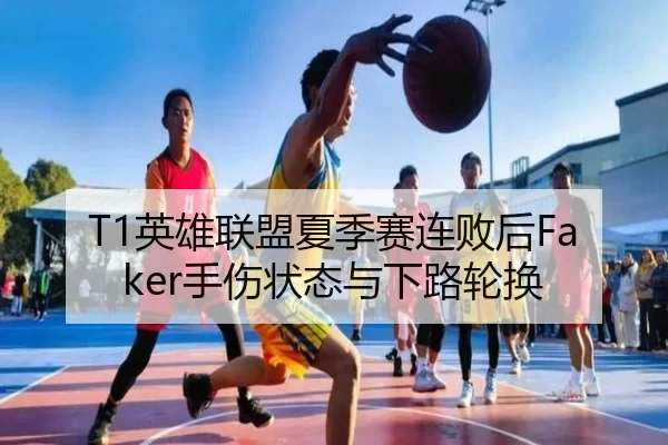 T1英雄联盟夏季赛连败后Faker手伤状态与下路轮换