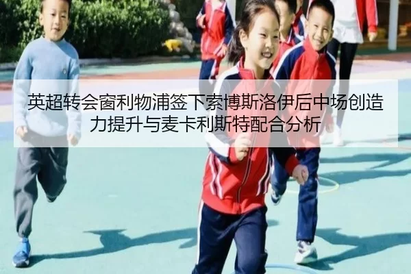 英超转会窗利物浦签下索博斯洛伊后中场创造力提升与麦卡利斯特配合分析